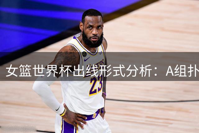 女篮世界杯出线形式分析：A组扑朔迷离 法国、美国提前锁定八强